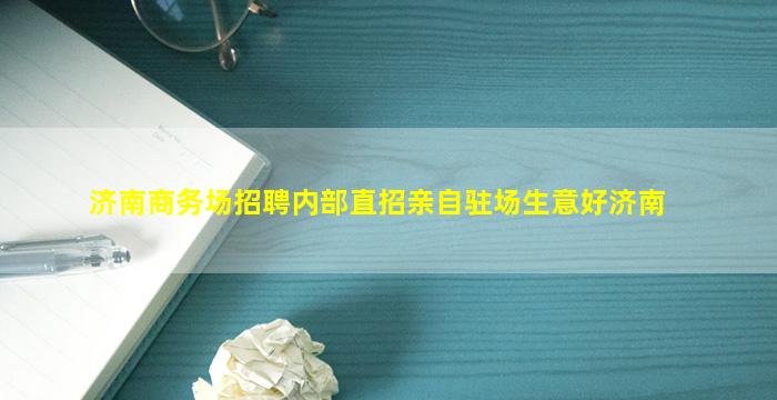 济南商务场招聘内部直招亲自驻场生意好济南
